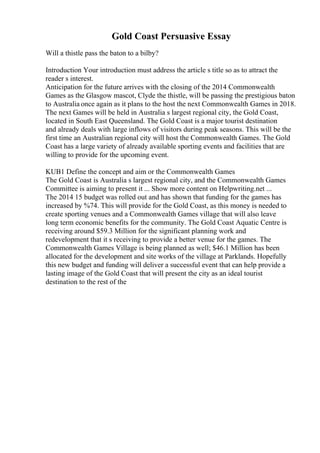 Gold Coast Persuasive Essay
Will a thistle pass the baton to a bilby?
Introduction Your introduction must address the article s title so as to attract the
reader s interest.
Anticipation for the future arrives with the closing of the 2014 Commonwealth
Games as the Glasgow mascot, Clyde the thistle, will be passing the prestigious baton
to Australia once again as it plans to the host the next Commonwealth Games in 2018.
The next Games will be held in Australia s largest regional city, the Gold Coast,
located in South East Queensland. The Gold Coast is a major tourist destination
and already deals with large inflows of visitors during peak seasons. This will be the
first time an Australian regional city will host the Commonwealth Games. The Gold
Coast has a large variety of already available sporting events and facilities that are
willing to provide for the upcoming event.
KUB1 Define the concept and aim or the Commonwealth Games
The Gold Coast is Australia s largest regional city, and the Commonwealth Games
Committee is aiming to present it ... Show more content on Helpwriting.net ...
The 2014 15 budget was rolled out and has shown that funding for the games has
increased by %74. This will provide for the Gold Coast, as this money is needed to
create sporting venues and a Commonwealth Games village that will also leave
long term economic benefits for the community. The Gold Coast Aquatic Centre is
receiving around $59.3 Million for the significant planning work and
redevelopment that it s receiving to provide a better venue for the games. The
Commonwealth Games Village is being planned as well; $46.1 Million has been
allocated for the development and site works of the village at Parklands. Hopefully
this new budget and funding will deliver a successful event that can help provide a
lasting image of the Gold Coast that will present the city as an ideal tourist
destination to the rest of the
 