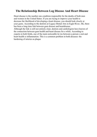 The Relationship Between Log Disease And Heart Disease
Heart disease is the number one condition responsible for the deaths of both men
and women in the United States. If you are trying to improve your health to
decrease the likelihood of developing a heart disease, you should look closely at
your gums. According to the dentists at Legacy Dental Arts in Eagle River, AK, there
has been a long time link between gum disease and heartdisease.
Although the link is still not entirely clear, dentists and cardiologists have known of
the connection between gum health and heart disease for a while. According to
experts in both fields, one of the main noticeable tie ins between a person s oral and
heart health is inflammation. This is a common problem in both diseases: the
hardening of arteries as plaque
 