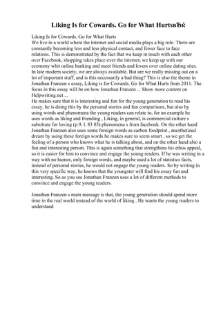 Liking Is for Cowards. Go for What HurtsвЂќ
Liking Is for Cowards. Go for What Hurts
We live in a world where the internet and social media plays a big role. There are
constantly becoming less and less physical contact, and fewer face to face
relations. This is demonstrated by the fact that we keep in touch with each other
over Facebook, shopping takes place over the internet, we keep up with our
economy whit online banking and meet friends and lovers over online dating sites.
In late modern society, we are always available. But are we really missing out on a
lot of important stuff, and is this necessarily a bad thing? This is also the theme in
Jonathan Franzen s essay, Liking is for Cowards. Go for What Hurts from 2011. The
focus in this essay will be on how Jonathan Franzen ... Show more content on
Helpwriting.net ...
He makes sure that it is interesting and fun for the young generation to read his
essay, he is doing this by the personal stories and fun comparisons, but also by
using words and phenomena the young readers can relate to, for an example he
uses words as liking and friending , Liking, in general, is commercial culture s
substitute for loving (p.9, l. 83 85) phenomena s from facebook. On the other hand
Jonathan Franzen also uses some foreign words as carbon foodprint , anesthetized
dream by using these foreign words he makes sure to seem smart , so we get the
feeling of a person who knows what he is talking about, and on the other hand also a
fun and interesting person. This is again something that strengthens his ethos appeal,
so it is easier for him to convince and engage the young readers. If he was writing in a
way with no humor, only foreign words, and maybe used a lot of statistics facts,
instead of personal stories, he would not engage the young readers. So by writing in
this very specific way, he knows that the youngster will find his essay fun and
interesting. So as you see Jonathan Franzen uses a lot of different methods to
convince and engage the young readers.
Jonathan Franzen s main message is that, the young generation should spend more
time in the real world instead of the world of liking . He wants the young readers to
understand
 