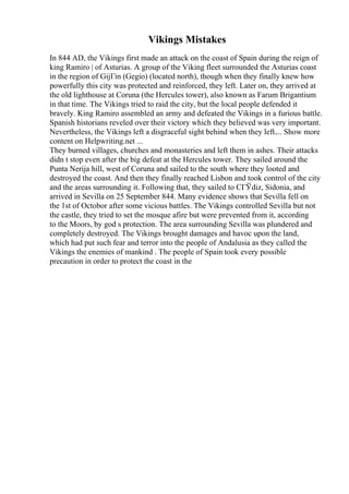 Vikings Mistakes
In 844 AD, the Vikings first made an attack on the coast of Spain during the reign of
king Ramiro | of Asturias. A group of the Viking fleet surrounded the Asturias coast
in the region of GijГіn (Gegio) (located north), though when they finally knew how
powerfully this city was protected and reinforced, they left. Later on, they arrived at
the old lighthouse at Coruna (the Hercules tower), also known as Farum Brigantium
in that time. The Vikings tried to raid the city, but the local people defended it
bravely. King Ramiro assembled an army and defeated the Vikings in a furious battle.
Spanish historians reveled over their victory which they believed was very important.
Nevertheless, the Vikings left a disgraceful sight behind when they left.... Show more
content on Helpwriting.net ...
They burned villages, churches and monasteries and left them in ashes. Their attacks
didn t stop even after the big defeat at the Hercules tower. They sailed around the
Punta Nerija hill, west of Coruna and sailed to the south where they looted and
destroyed the coast. And then they finally reached Lisbon and took control of the city
and the areas surrounding it. Following that, they sailed to CГЎdiz, Sidonia, and
arrived in Sevilla on 25 September 844. Many evidence shows that Sevilla fell on
the 1st of Octobor after some vicious battles. The Vikings controlled Sevilla but not
the castle, they tried to set the mosque afire but were prevented from it, according
to the Moors, by god s protection. The area surrounding Sevilla was plundered and
completely destroyed. The Vikings brought damages and havoc upon the land,
which had put such fear and terror into the people of Andalusia as they called the
Vikings the enemies of mankind . The people of Spain took every possible
precaution in order to protect the coast in the
 