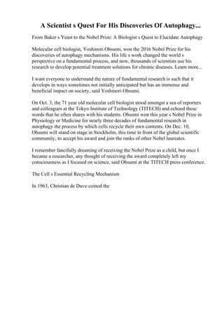 A Scientist s Quest For His Discoveries Of Autophagy...
From Baker s Yeast to the Nobel Prize: A Biologist s Quest to Elucidate Autophagy
Molecular cell biologist, Yoshinori Ohsumi, won the 2016 Nobel Prize for his
discoveries of autophagy mechanisms. His life s work changed the world s
perspective on a fundamental process, and now, thousands of scientists use his
research to develop potential treatment solutions for chronic diseases. Learn more...
I want everyone to understand the nature of fundamental research is such that it
develops in ways sometimes not initially anticipated but has an immense and
beneficial impact on society, said Yoshinori Ohsumi.
On Oct. 3, the 71 year old molecular cell biologist stood amongst a sea of reporters
and colleagues at the Tokyo Institute of Technology (TITECH) and echoed these
words that he often shares with his students. Ohsumi won this year s Nobel Prize in
Physiology or Medicine for nearly three decades of fundamental research in
autophagy the process by which cells recycle their own contents. On Dec. 10,
Ohsumi will stand on stage in Stockholm, this time in front of the global scientific
community, to accept his award and join the ranks of other Nobel laureates.
I remember fancifully dreaming of receiving the Nobel Prize as a child, but once I
became a researcher, any thought of receiving the award completely left my
consciousness as I focused on science, said Ohsumi at the TITECH press conference.
The Cell s Essential Recycling Mechanism
In 1963, Christian de Duve coined the
 