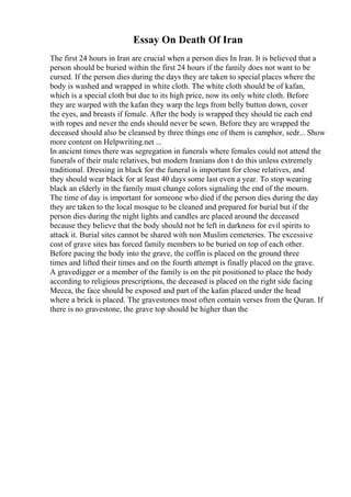 Essay On Death Of Iran
The first 24 hours in Iran are crucial when a person dies In Iran. It is believed that a
person should be buried within the first 24 hours if the family does not want to be
cursed. If the person dies during the days they are taken to special places where the
body is washed and wrapped in white cloth. The white cloth should be of kafan,
which is a special cloth but due to its high price, now its only white cloth. Before
they are warped with the kafan they warp the legs from belly button down, cover
the eyes, and breasts if female. After the body is wrapped they should tie each end
with ropes and never the ends should never be sewn. Before they are wrapped the
deceased should also be cleansed by three things one of them is camphor, sedr... Show
more content on Helpwriting.net ...
In ancient times there was segregation in funerals where females could not attend the
funerals of their male relatives, but modern Iranians don t do this unless extremely
traditional. Dressing in black for the funeral is important for close relatives, and
they should wear black for at least 40 days some last even a year. To stop wearing
black an elderly in the family must change colors signaling the end of the mourn.
The time of day is important for someone who died if the person dies during the day
they are taken to the local mosque to be cleaned and prepared for burial but if the
person dies during the night lights and candles are placed around the deceased
because they believe that the body should not be left in darkness for evil spirits to
attack it. Burial sites cannot be shared with non Muslim cemeteries. The excessive
cost of grave sites has forced family members to be buried on top of each other.
Before pacing the body into the grave, the coffin is placed on the ground three
times and lifted their times and on the fourth attempt is finally placed on the grave.
A gravedigger or a member of the family is on the pit positioned to place the body
according to religious prescriptions, the deceased is placed on the right side facing
Mecca, the face should be exposed and part of the kafan placed under the head
where a brick is placed. The gravestones most often contain verses from the Quran. If
there is no gravestone, the grave top should be higher than the
 
