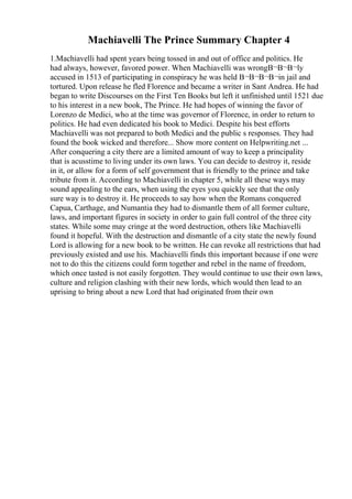 Machiavelli The Prince Summary Chapter 4
1.Machiavelli had spent years being tossed in and out of office and politics. He
had always, however, favored power. When Machiavelli was wrongВ¬В¬В¬ly
accused in 1513 of participating in conspiracy he was held В¬В¬В¬В¬in jail and
tortured. Upon release he fled Florence and became a writer in Sant Andrea. He had
began to write Discourses on the First Ten Books but left it unfinished until 1521 due
to his interest in a new book, The Prince. He had hopes of winning the favor of
Lorenzo de Medici, who at the time was governor of Florence, in order to return to
politics. He had even dedicated his book to Medici. Despite his best efforts
Machiavelli was not prepared to both Medici and the public s responses. They had
found the book wicked and therefore... Show more content on Helpwriting.net ...
After conquering a city there are a limited amount of way to keep a principality
that is acusstime to living under its own laws. You can decide to destroy it, reside
in it, or allow for a form of self government that is friendly to the prince and take
tribute from it. According to Machiavelli in chapter 5, while all these ways may
sound appealing to the ears, when using the eyes you quickly see that the only
sure way is to destroy it. He proceeds to say how when the Romans conquered
Capua, Carthage, and Numantia they had to dismantle them of all former culture,
laws, and important figures in society in order to gain full control of the three city
states. While some may cringe at the word destruction, others like Machiavelli
found it hopeful. With the destruction and dismantle of a city state the newly found
Lord is allowing for a new book to be written. He can revoke all restrictions that had
previously existed and use his. Machiavelli finds this important because if one were
not to do this the citizens could form together and rebel in the name of freedom,
which once tasted is not easily forgotten. They would continue to use their own laws,
culture and religion clashing with their new lords, which would then lead to an
uprising to bring about a new Lord that had originated from their own
 