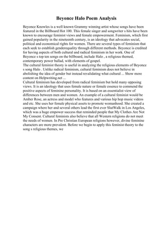 Beyonce Halo Poem Analysis
Beyonce Knowles is a well known Grammy winning artist whose songs have been
featured in the Billboard Hot 100. This female singer and songwriter s hits have been
known to encourage feminist views and female empowerment. Feminism, which first
gained popularity in the nineteenth century, is an ideology that advocates social,
political and economical rights for women. There are several types of feminism that
each seek to establish genderequality through different methods. Beyonce is credited
for having aspects of both cultural and radical feminism in her work. One of
Beyonce s top ten songs on the billboard, include Halo , a religious themed,
contemporary power ballad, with elements of gospel.
The cultural feminist theory is useful in analyzing the religious elements of Beyonce
s song Halo . Unlike radical feminism, cultural feminism does not believe in
abolishing the idea of gender but instead revalidating what cultural ... Show more
content on Helpwriting.net ...
Cultural feminism has developed from radical feminism but hold many opposing
views. It is an ideology that uses female nature or female essence to commend the
positive aspects of feminine personality. It is based on an essentialist view of
differences between men and women. An example of a cultural feminist would be
Amber Rose, an actress and model who features and various hip hop music videos
and etc. She uses her female physical assets to promote womanhood. She created a
campaign where her and several others lead the first ever SlutWalk in Los Angeles,
which was a huge empower success that reminded people that My Clothes Are Not
My Consent. Cultural feminists also believe that all Western religions do not meet
the needs of women. In Pre Christian European religions however, divine feminine
characters are more prevalent. Before we begin to apply this feminist theory to the
song s religious themes, we
 