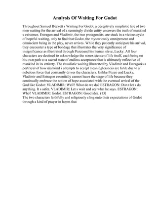 Analysis Of Waiting For Godot
Throughout Samuel Beckett s Waiting For Godot, a deceptively simplistic tale of two
men waiting for the arrival of a seemingly divide entity uncovers the truth of mankind
s existence. Estragon and Vladimir, the two protagonists, are stuck in a vicious cycle
of hopeful waiting, only to find that Godot, the mysteriously omnipresent and
omniscient being in the play, never arrives. While they patiently anticipate his arrival,
they encounter a type of bondage that illustrates the very significance of
insignificance as illustrated through Pozzoand his human slave, Lucky. All four
characters are destined to acknowledge the nonexistence of life itself, each being on
his own path to a sacred state of endless acceptance that is ultimately reflective of
mankind in its entirety. The ritualistic waiting illustrated by Vladimir and Estragonis a
portrayal of how mankind s attempts to accept meaninglessness are futile due to a
nebulous force that constantly drives the characters. Unlike Pozzo and Lucky,
Vladimir and Estragon essentially cannot leave the stage of life because they
continually embrace the notion of hope associated with the eventual arrival of the
God like Godot: VLADIMIR: Well? What do we do? ESTRAGON: Don t let s do
anything. It s safer. VLADIMIR: Let s wait and see what he says. ESTRAGON:
Who? VLADIMIR: Godot. ESTRAGON: Good idea. (13)
The two characters faithfully and religiously cling onto their expectations of Godot
through a kind of prayer in hopes that
 