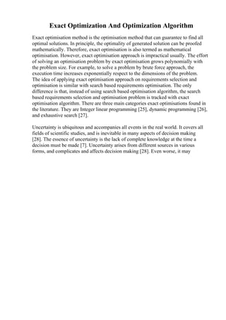 Exact Optimization And Optimization Algorithm
Exact optimisation method is the optimisation method that can guarantee to find all
optimal solutions. In principle, the optimality of generated solution can be proofed
mathematically. Therefore, exact optimisation is also termed as mathematical
optimisation. However, exact optimisation approach is impractical usually. The effort
of solving an optimisation problem by exact optimisation grows polynomially with
the problem size. For example, to solve a problem by brute force approach, the
execution time increases exponentially respect to the dimensions of the problem.
The idea of applying exact optimisation approach on requirements selection and
optimisation is similar with search based requirements optimisation. The only
difference is that, instead of using search based optimisation algorithm, the search
based requirements selection and optimisation problem is tracked with exact
optimisation algorithm. There are three main categories exact optimisations found in
the literature. They are Integer linear programming [25], dynamic programming [26],
and exhaustive search [27].
Uncertainty is ubiquitous and accompanies all events in the real world. It covers all
fields of scientific studies, and is inevitable in many aspects of decision making
[28]. The essence of uncertainty is the lack of complete knowledge at the time a
decision must be made [7]. Uncertainty arises from different sources in various
forms, and complicates and affects decision making [28]. Even worse, it may
 