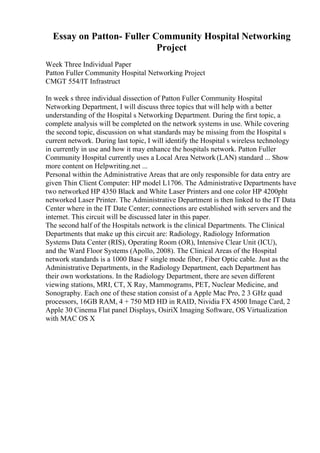 Essay on Patton- Fuller Community Hospital Networking
Project
Week Three Individual Paper
Patton Fuller Community Hospital Networking Project
CMGT 554/IT Infrastruct
In week s three individual dissection of Patton Fuller Community Hospital
Networking Department, I will discuss three topics that will help with a better
understanding of the Hospital s Networking Department. During the first topic, a
complete analysis will be completed on the network systems in use. While covering
the second topic, discussion on what standards may be missing from the Hospital s
current network. During last topic, I will identify the Hospital s wireless technology
in currently in use and how it may enhance the hospitals network. Patton Fuller
Community Hospital currently uses a Local Area Network (LAN) standard ... Show
more content on Helpwriting.net ...
Personal within the Administrative Areas that are only responsible for data entry are
given Thin Client Computer: HP model L1706. The Administrative Departments have
two networked HP 4350 Black and White Laser Printers and one color HP 4200pht
networked Laser Printer. The Administrative Department is then linked to the IT Data
Center where in the IT Date Center; connections are established with servers and the
internet. This circuit will be discussed later in this paper.
The second half of the Hospitals network is the clinical Departments. The Clinical
Departments that make up this circuit are: Radiology, Radiology Information
Systems Data Center (RIS), Operating Room (OR), Intensive Clear Unit (ICU),
and the Ward Floor Systems (Apollo, 2008). The Clinical Areas of the Hospital
network standards is a 1000 Base F single mode fiber, Fiber Optic cable. Just as the
Administrative Departments, in the Radiology Department, each Department has
their own workstations. In the Radiology Department, there are seven different
viewing stations, MRI, CT, X Ray, Mammograms, PET, Nuclear Medicine, and
Sonography. Each one of these station consist of a Apple Mac Pro, 2 3 GHz quad
processors, 16GB RAM, 4 + 750 MD HD in RAID, Nividia FX 4500 Image Card, 2
Apple 30 Cinema Flat panel Displays, OsiriX Imaging Software, OS Virtualization
with MAC OS X
 