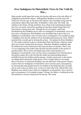 Over Indulgence In Materialistic Views In The Veldt By
Ray...
Many people would argue that society has become oblivious to the side effects of
indulging in materialistic objects. Although Ray Bradbury wrote the story The
Veldt over 50 years ago, he discusses this timeless issue of people caring more for
materialistic objects than each other. In Bradbury s short story The Veldt , the
children in the family, Wendy and Peter, have relied on the technological objects
they have too much, and will do anything to keep them despite being told no by
their parents, George and Lydia. Through the use of imagery, motifs and
foreshadowing Ray Bradbury proves that over indulgence in materialistic views can
have grave consequences. Ray Bradbury uses foreshadowing to prove that over
indulgence in materialistic views can have grave consequences. For example on page
3, Bradbury hints that the children will do something bad because he writes, When I
punished him a month ago by locking the nursery... the tantrum he threw (Bradbury
3). The reader continues to grow worried about Peter and Wendy s behavior when
there are screams coming from the nursery. Therefore, Bradbury establishes that
the children are overly connected to their tech not their own parents. That is why
it is not surprising to the reader when the kids lock their parents in the nursery to
get them killed. This is shows foreshadowing works in proving that over
indulgence in materialistic views can have grave consequences by showing that in
this perfect utopia, this is the first that the reader has heard anything about a
kerfuffle between the children and the parents. Another reason why, is the parents
are talking about turning the whole house off for a month which is a lot longer
than a few hours. In conclusion Bradbury uses the dark hints of the parent s demise
to prove that over indulgence in materialistic views can have grave consequences,
by showing that when people become too reliable on the things that they can hold,
and as soon as they are taken away, we have no idea what to do without them. Ray
Bradbury uses motifs to prove that over indulgence in materialistic views can have
grave consequences. For example on page 5 George, the father, is walking down the
hall and hears a scream coming from the nursery. The sound
 