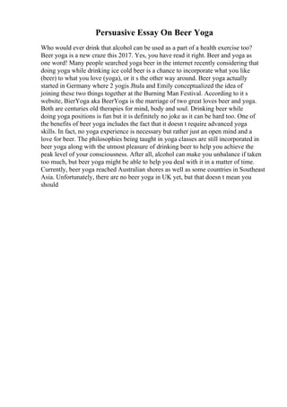 Persuasive Essay On Beer Yoga
Who would ever drink that alcohol can be used as a part of a health exercise too?
Beer yoga is a new craze this 2017. Yes, you have read it right. Beer and yoga as
one word! Many people searched yoga beer in the internet recently considering that
doing yoga while drinking ice cold beer is a chance to incorporate what you like
(beer) to what you love (yoga), or it s the other way around. Beer yoga actually
started in Germany where 2 yogis Jhula and Emily conceptualized the idea of
joining these two things together at the Burning Man Festival. According to it s
website, BierYoga aka BeerYoga is the marriage of two great loves beer and yoga.
Both are centuries old therapies for mind, body and soul. Drinking beer while
doing yoga positions is fun but it is definitely no joke as it can be hard too. One of
the benefits of beer yoga includes the fact that it doesn t require advanced yoga
skills. In fact, no yoga experience is necessary but rather just an open mind and a
love for beer. The philosophies being taught in yoga classes are still incorporated in
beer yoga along with the utmost pleasure of drinking beer to help you achieve the
peak level of your consciousness. After all, alcohol can make you unbalance if taken
too much, but beer yoga might be able to help you deal with it in a matter of time.
Currently, beer yoga reached Australian shores as well as some countries in Southeast
Asia. Unfortunately, there are no beer yoga in UK yet, but that doesn t mean you
should
 