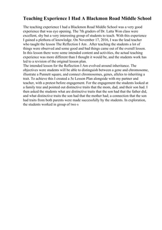 Teaching Experience I Had A Blackmon Road Middle School
The teaching experience I had a Blackmon Road Middle School was a very good
experience that was eye opening. The 7th graders of Dr. Latta Won class were
excellent, shy but a very interesting group of students to teach. With this experience
I gained a plethora of knowledge. On November 17, 2016, I was the lead teacher
who taught the lesson The Reflection I Am . After teaching the students a lot of
things were observed and some good and bad things came out of the overall lesson.
In this lesson there were some intended content and activities, the actual teaching
experience was more different than I thought it would be, and the students work has
led to a revision of the original lesson plan.
The intended lesson for the Reflection I Am evolved around inheritance. The
objectives were students will be able to distinguish between a gene and chromosome,
illustrate a Punnett square, and connect chromosomes, genes, alleles to inheriting a
trait. To achieve this I created a 5e Lesson Plan alongside with my partner and
teacher, with a pretest before engagement. For the engagement the students looked at
a family tree and pointed out distinctive traits that the mom, dad, and their son had. I
then asked the students what are distinctive traits that the son had that the father did,
and what distinctive traits the son had that the mother had; a connection that the son
had traits from both parents were made successfully by the students. In exploration,
the students worked in group of two s
 