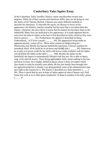 Canterbury Tales Squire Essay
In the Canterbury Tales, Geoffry Chaucer, meets and describes twenty nine
pilgrims. While all of their reasons and intentions differ, they are all going to visit
the shrine of Sir Thomas Beckett. Chaucer uses many different methods to
describe his characters. To describe the squire, he chooses to focus on his
appearence, his abilities, and his sexuality but the more that is revealed about the
Squire s character, the more likely it seems that his talents lie elsewhere than on the
battlefield. Many lines are dedicated to his appearence. It is made apparent that he
cares how he looks to others as his hair is first described as locks curled as they were
laid in a press (______ 81). Furthermore, his apparel is described as being
Embroidered... as it were a mead (_______ 89). His appearence being made an
apparent priority, comes off to... Show more content on Helpwriting.net ...
Mentioning only Briefly the Squires battlefield experience, Chacuer explains his
horseback skills, Well could he sit on horse and fairВЏ ride (______ 94). Otherwise
he is only ever given credit for his skills with knives while at dinner with his father,
carved before his father at the table (_____ 100). Besides his duties on the
battlefield, the Squire is tremendously talented with fine arts. He is able to dance,
sing, write and tell stories. These being applaudable skills, mean nothing to his true
posistion in town. He is highly skilled in places where it does not matter which
also eludes to what he actually cares about. He has just shortly been brought into
his apprenticeship but is already very distinguished; some of his characteristics may
give light to the reasons he is. The Squire is described as a lusty batchelor (_____l
80). There is proof that he acts in hope of ladies approval when Chaucer says And
borne him well as in so little space conducted / In hope to standen in his lady s grace
(_____ ll
 
