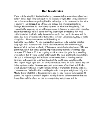 Rob Kardashian
If you re following Rob Kardashian lately, you need to learn something about him.
Lately, he has been complaining about his skin and weight. He s telling the insider
that he has some issues regarding his skin and weight, as he s not comfortable with
it anymore. Her fiancee, Blac Chyna, also noticed him when it comes to his
feelings. He added that he s not happy anymore on what he s doing lately. The
reason that he s opening up about his appearance is because he wants others to relate
about their feelings when it comes to being overweight. He recently met with
celebrity stylist, Jen Rade, as he looks for his outfits that can fit him very well. It
seems that there are some outfits that he likes to wear. Unfortunately, they re not fit
enough for... Show more content on Helpwriting.net ...
Watch the video below: As you can see, Rob seems not to be satisfied with his
body right now. In other words, this is a lesson for those who are overweight.
Worse of all, it can lead to obesity if Rob doesn t start disciplining himself. He was
completely upset that he had gained 20 pounds during that time when they aired
their own TV show at E! If we re going to talk about weight gain, there s nothing
wrong about that if you re kind of underweight. The main goal that Rob and others
like you is to lose weight and maintain better metabolism. According to most
dietitians and nutritionist in different parts of the world, your weight must be
ideal to your height right now. It s really normal for you to eat three times a day and
doing regular exercise. However, you need to take note of the foods and drinks,
which causes you to gain weight once and for all. For example, drinking soda is a
common cause. Sodas like Coke and Pepsi can increase your weight and belly size.
Maybe this is what Rob is doing right now, and it s one reason why he gained 20
pounds. No regular exercise or physical activity is also a common reason that Rob
Kardashian and the others are just keep on gaining weight once and for
 
