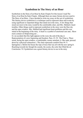 Symbolism in The Story of an Hour
Symbolism in the Story of an Hour by Kate Chopin For this lesson I read The
Story of an Hour by Kate Chopin. Although there are many literary devices used in
The Story of an Hour , I have decided to write my essay on the use of symbolism.
The literary device symbolism is a technique used to represent ideas and events by
using significant or important things that stand out in the story. A few things that
stood out most in the story would be the comfortable chair, and Mrs. Mallard s heart
troubles. Other things used to represent symbolism in the story were the blue sky
and the open window. Mrs. Mallard had significant heart problems and this was
stated in the beginning of the story. A heart is a symbol of emotional care and... Show
more content on Helpwriting.net ...
It s no accident that this light appears in the west, the end of the day d.
Representation of a new beginning and freedom. Para. #3: IV. The Chair a. There
stood, facing the open window, a comfortable, roomy armchair. b. She sank, pressed
down by a physical exhaustion c. The chair represents comfort Para #4: V.
Springtime a. Before her house the tops of trees that was all with the new spring b.
Reaching towards her though the sounds, the scents, the color that filled the air
Conclusion: VI. Symbolism was a great literary device to use in the story
 