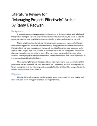 Literature Review for
“Managing Projects Effectively” Article
By Ramy F. Radwan
Background:
A product manager always struggles in the process of decision making, as it is believed
that product managers are CEOs of products with no CEO authorities. So, he needs to take the
proper decision because he will be held accountable for product performance in the end.
That is why the writer started searching in project management frameworks that aid
decision making process and make it clear to identify every person’s role and responsibility in
the team. First, a project management framework consists of the processes, tasks, and tools
used to take a project from start to finish. It encompasses all the key components required for
planning, managing, and governing projects. There are many frameworks that could utilize
different kind of projects but the writer searched for those concerned with Scrum framework as
it is commonly used in digital industry.
After searching for a while he reached three main frameworks used specifically for the
purpose he started his search for, they were RACI, DACI and RAPID, all could be integrated in a
Scrum team process. In the following parts sources behind the article will be analyzed to aid the
understanding of the article’s essence.
Objective:
Identify the best frameworks used in an Agile Scrum teams to aid decision making and
clear confusion about every person’s roles and responsibilities.
 