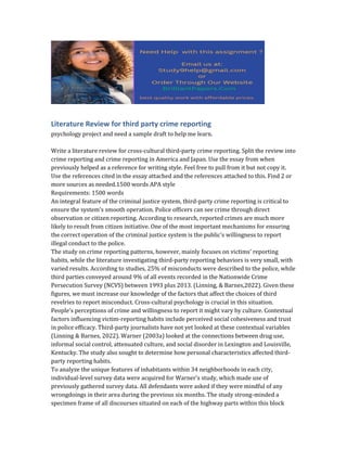 Literature Review for third party crime reporting
psychology project and need a sample draft to help me learn.
Write a literature review for cross-cultural third-party crime reporting. Split the review into
crime reporting and crime reporting in America and Japan. Use the essay from when
previously helped as a reference for writing style. Feel free to pull from it but not copy it.
Use the references cited in the essay attached and the references attached to this. Find 2 or
more sources as needed.1500 words APA style
Requirements: 1500 words
An integral feature of the criminal justice system, third-party crime reporting is critical to
ensure the system's smooth operation. Police officers can see crime through direct
observation or citizen reporting. According to research, reported crimes are much more
likely to result from citizen initiative. One of the most important mechanisms for ensuring
the correct operation of the criminal justice system is the public's willingness to report
illegal conduct to the police.
The study on crime reporting patterns, however, mainly focuses on victims' reporting
habits, while the literature investigating third-party reporting behaviors is very small, with
varied results. According to studies, 25% of misconducts were described to the police, while
third parties conveyed around 9% of all events recorded in the Nationwide Crime
Persecution Survey (NCVS) between 1993 plus 2013. (Linning, & Barnes,2022). Given these
figures, we must increase our knowledge of the factors that affect the choices of third
revelries to report misconduct. Cross-cultural psychology is crucial in this situation.
People's perceptions of crime and willingness to report it might vary by culture. Contextual
factors influencing victim-reporting habits include perceived social cohesiveness and trust
in police efficacy. Third-party journalists have not yet looked at these contextual variables
(Linning & Barnes, 2022). Warner (2003a) looked at the connections between drug use,
informal social control, attenuated culture, and social disorder in Lexington and Louisville,
Kentucky. The study also sought to determine how personal characteristics affected third-
party reporting habits.
To analyze the unique features of inhabitants within 34 neighborhoods in each city,
individual-level survey data were acquired for Warner's study, which made use of
previously gathered survey data. All defendants were asked if they were mindful of any
wrongdoings in their area during the previous six months. The study strong-minded a
specimen frame of all discourses situated on each of the highway parts within this block
 