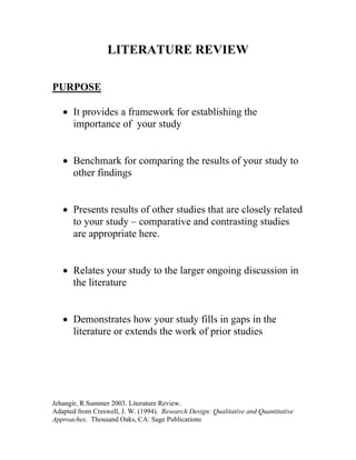 LITERATURE REVIEW
PURPOSE
• It provides a framework for establishing the
importance of your study
• Benchmark for comparing the results of your study to
other findings
• Presents results of other studies that are closely related
to your study – comparative and contrasting studies
are appropriate here.
• Relates your study to the larger ongoing discussion in
the literature
• Demonstrates how your study fills in gaps in the
literature or extends the work of prior studies

Jehangir, R.Summer 2003. Literature Review.
Adapted from Creswell, J. W. (1994). Research Design: Qualitative and Quantitative
Approaches. Thousand Oaks, CA: Sage Publications

 