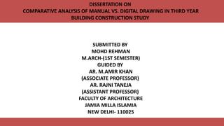 DISSERTATION ON
COMPARATIVE ANALYSIS OF MANUAL VS. DIGITAL DRAWING IN THIRD YEAR
BUILDING CONSTRUCTION STUDY
SUBMITTED BY
MOHD REHMAN
M.ARCH-(1ST SEMESTER)
GUIDED BY
AR. M.AMIR KHAN
(ASSOCIATE PROFESSOR)
AR. RAJNI TANEJA
(ASSISTANT PROFESSOR)
FACULTY OF ARCHITECTURE
JAMIA MILLA ISLAMIA
NEW DELHI- 110025
 