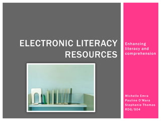 ELECTRONIC LITERACY   Enhancing
                      literacy and
        RESOURCES     comprehension




                      M i c h e l le E m r a
                      Pauline O’Mara
                      S te p h a n i e T h o m a s
                      RDG/504
 