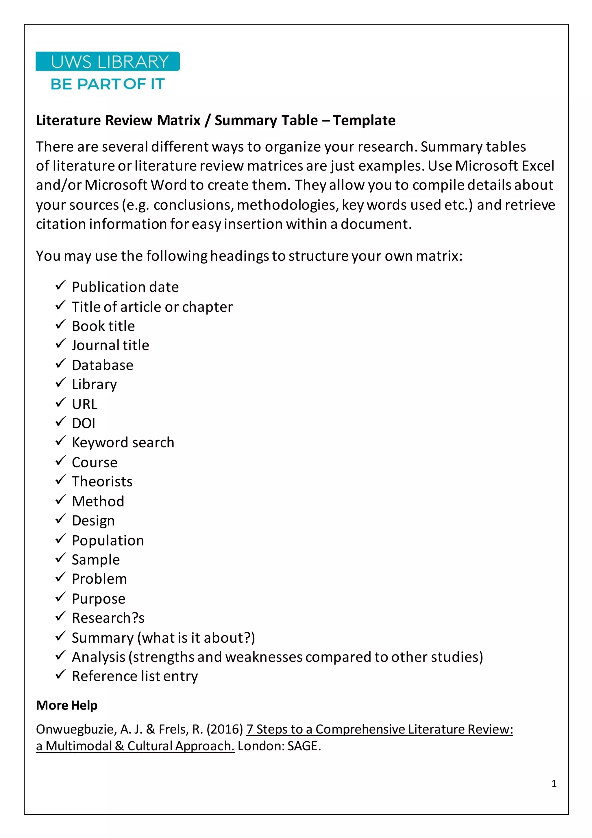 1
Literature Review Matrix / Summary Table – Template
There are several different ways to organize your research. Summary tables
of literature orliterature review matrices are just examples.Use Microsoft Excel
and/orMicrosoft Word to create them. Theyallow you to compile details about
your sources (e.g. conclusions,methodologies,keywords used etc.) and retrieve
citation information foreasyinsertion within a document.
You may use the followingheadings to structure your own matrix:
 Publication date
 Title of article or chapter
 Book title
 Journal title
 Database
 Library
 URL
 DOI
 Keyword search
 Course
 Theorists
 Method
 Design
 Population
 Sample
 Problem
 Purpose
 Research?s
 Summary (what is it about?)
 Analysis (strengths and weaknesses compared to other studies)
 Reference list entry
More Help
Onwuegbuzie, A. J. & Frels, R. (2016) 7 Steps to a Comprehensive Literature Review:
a Multimodal & Cultural Approach. London: SAGE.
 