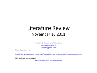Literature Review November 16 2011 T. Zoubir & Dr. Anthony ‘Skip’ Basiel [email_address] [email_address] Material online at: http://www.mdxpartnership.org.uk/research/research-materials/research-session-materials-sept.-2011-start   Live webcast on the day at: http://breeze.mdx.ac.uk/midwheb 