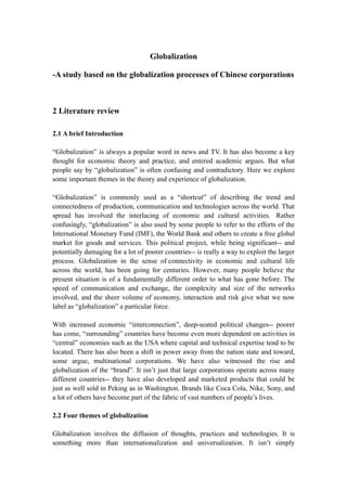 Globalization

-A study based on the globalization processes of Chinese corporations



2 Literature review

2.1 A brief Introduction

“Globalization” is always a popular word in news and TV. It has also become a key
thought for economic theory and practice, and entered academic argues. But what
people say by “globalization” is often confusing and contradictory. Here we explore
some important themes in the theory and experience of globalization.

“Globalization” is commonly used as a “shortcut” of describing the trend and
connectedness of production, communication and technologies across the world. That
spread has involved the interlacing of economic and cultural activities. Rather
confusingly, “globalization” is also used by some people to refer to the efforts of the
International Monetary Fund (IMF), the World Bank and others to create a free global
market for goods and services. This political project, while being significant-- and
potentially damaging for a lot of poorer countries-- is really a way to exploit the larger
process. Globalization in the sense of connectivity in economic and cultural life
across the world, has been going for centuries. However, many people believe the
present situation is of a fundamentally different order to what has gone before. The
speed of communication and exchange, the complexity and size of the networks
involved, and the sheer volume of economy, interaction and risk give what we now
label as “globalization” a particular force.

With increased economic “interconnection”, deep-seated political changes-- poorer
has come, “surrounding” countries have become even more dependent on activities in
“central” economies such as the USA where capital and technical expertise tend to be
located. There has also been a shift in power away from the nation state and toward,
some argue, multinational corporations. We have also witnessed the rise and
globalization of the “brand”. It isn’t just that large corporations operate across many
different countries-- they have also developed and marketed products that could be
just as well sold in Peking as in Washington. Brands like Coca Cola, Nike, Sony, and
a lot of others have become part of the fabric of vast numbers of people’s lives.

2.2 Four themes of globalization

Globalization involves the diffusion of thoughts, practices and technologies. It is
something more than internationalization and universalization. It isn’t simply
 