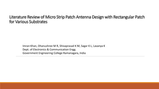 Literature Review of Micro Strip Patch Antenna Design with Rectangular Patch
for Various Substrates
Imran Khan, Dhanushree M R, Shivaprasad K M, Sagar K L, Lavanya K
Dept. of Electronics & Communication Engg.
Government Engineering College Ramanagara, India
 