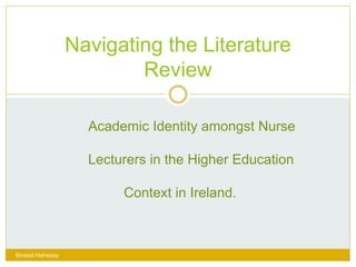 Navigating the Literature
Review
Sinead Hahessy
Academic Identity amongst Nurse
Lecturers in the Higher Education
Context in Ireland.
 