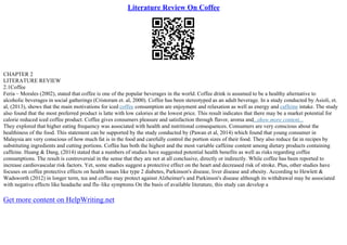 Literature Review On Coffee
CHAPTER 2
LITERATURE REVIEW
2.1Coffee
Feria – Morales (2002), stated that coffee is one of the popular beverages in the world. Coffee drink is assumed to be a healthy alternative to
alcoholic beverages in social gatherings (Cristoram et. al, 2000). Coffee has been stereotyped as an adult beverage. In a study conducted by Asioli, et.
al, (2013), shows that the main motivations for iced coffee consumption are enjoyment and relaxation as well as energy and caffeine intake. The study
also found that the most preferred product is latte with low calories at the lowest price. This result indicates that there may be a market potential for
calorie reduced iced coffee product. Coffee gives consumers pleasure and satisfaction through flavor, aroma and...show more content...
They explored that higher eating frequency was associated with health and nutritional consequences. Consumers are very conscious about the
healthiness of the food. This statement can be supported by the study conducted by (Pawan et al, 2014) which found that young consumer in
Malaysia are very conscious of how much fat is in the food and carefully control the portion sizes of their food. They also reduce fat in recipes by
substituting ingredients and cutting portions. Coffee has both the highest and the most variable caffeine content among dietary products containing
caffeine. Huang & Dang, (2014) stated that a numbers of studies have suggested potential health benefits as well as risks regarding coffee
consumptions. The result is controversial in the sense that they are not at all conclusive, directly or indirectly. While coffee has been reported to
increase cardiovascular risk factors. Yet, some studies suggest a protective effect on the heart and decreased risk of stroke. Plus, other studies have
focuses on coffee protective effects on health issues like type 2 diabetes, Parkinson's disease, liver disease and obesity. According to Hewlett &
Wadsworth (2012) in longer term, tea and coffee may protect against Alzheimer's and Parkinson's disease although its withdrawal may be associated
with negative effects like headache and flu–like symptoms On the basis of available literature, this study can develop a
Get more content on HelpWriting.net
 