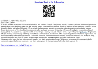 Literature Review On E-Learning
CHAPTER 2:LITERATURE REVIEW
2.0INTRODUCTION
In the past decades, the web has attracted many educators, and learners. Alomyan (2004) claims that once a learner's profile is determined, hypermedia
learning can be easily adapted in a way that best suits that learner. This, essentially underline the role of cognitive style in e–learning. Cognitive style is
defined by Riding and SadlerвЂђSmith (1997) as an individual's consistent approach to organising and processing information during learning.
Recent developments in Web–based implementations have led scholars to reconsider the learning style research in adaptive systems (Akbulut and
Cardak, 2012). The academic and corporate worlds are investing in e–learning as a cost–effective method of providing lifelong education (Engelbrecht,
2003). E–learning has completely and totally evolved from a simple medium of instruction. It has become the preferred tool of many organisations and
institutions seeking to lower the cost of having a traditional classroom, environmental issues and other related costs associated to it. However, many
e–learning initiatives have failed to achieve the success and high levels of payback that were anticipated (Engelbrecht, 2003).
Along came other issues like how to implement it in such a way that it accommodates learners' differences, in this sense, it is necessary to deploy
resources to support the learning process in a way that it not only suits the characteristics of a few, but that it adapts to the
Get more content on HelpWriting.net
 