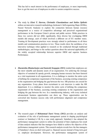 This has led to much interest in the performance of employees, or more importantly,
how to get the most out of employees in order to sustain competitive success.
 The study by Eleni T. Stavrou, Christakis Charalambous and Stelios Spiliotis
utilizes an innovative research methodology (kohonen’s Self-organizing Maps (SOMs),
Neural Network Analysis) to explore the connection between human resource
management as a source of competitive advantage and perceived organizational
performance in the European Union’s private and public sectors. While practices in
these two sectors did not differ significantly, three diverse but overlapping HRM
models did emerge, each of which involved a different set of EU member states.
Training & Development practices were strongly related to performance in all three
models and communication practices in two. These results show the usefulness of an
innovative technique when applied to research so far conducted through traditional
methodologies, and brings to the surface questions about the universal applicability of
the widely accepted relationship between superior HRM and superior business
Performance.
 Sharmistha Bhattacharjee and Santoshi Sengupta (2011) studied that employees are
the most valuable and dynamic assets of an organization. For achieving the strategic
objective of sustained & speedy growth, managing human resource has been featured
as a vital requirement in all organizations. It is a challenge to monitor the entire cycle
of defining the competence requirement of the business, accessing existing competence
in the organization and bridging the gap between the two. HR practices are crucial for
any organization. Every phase from recruitment to exit interview is under the HR
department. It is a challenge to monitor the entire cycle of defining the competence
requirement of the business, accessing existing competence in the organization and
bridging the gap between the two. In a manufacturing industry, with every technical
advancement business opportunities can show up. These opportunities can be
converted into business success only with performance alignment and competence
management.
 The research paper of Mohammad Tanvi Newaz (2012) provides an analysis and
evaluation of the role of performance management system in shaping psychological
contract at Sainsbury’s UK by a case study approach. Sainsbury’s has adopted the
performance management system to utilize the potential of their employees but result
of data analysis indicates that line managers have failed to achieve the objective of the
performance management system. This research analysis reveals how the line managers
of Sainsbury’s focus on short term goal i.e. financial success instead of long term goal
i.e. employee development. However, the performance management system of
 