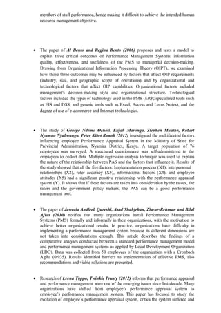 members of staff performance, hence making it difficult to achieve the intended human
resource management objective.
 The paper of Al Bento and Regina Bento (2006) proposes and tests a model to
explain three critical outcomes of Performance Management Systems: information
quality, effectiveness, and usefulness of the PMS to managerial decision-making.
Drawing from Organizational Information Processing Theory (OIPT), we examined
how those three outcomes may be influenced by factors that affect OIP requirements
(industry, size, and geographic scope of operations) and by organizational and
technological factors that affect OIP capabilities. Organizational factors included
management's decision-making style and organizational structure. Technological
factors included the types of technology used in the PMS (ERP; specialized tools such
as EIS and DSS; and generic tools such as Excel, Access and Lotus Notes), and the
degree of use of e-commerce and Internet technologies.
 The study of George Ndemo Ochoti, Elijah Maronga, Stephen Muathe, Robert
Nyamao Nyabwanga, Peter Kibet Ronoh (2012) investigated the multifaceted factors
influencing employee Performance Appraisal System in the Ministry of State for
Provincial Administration, Nyamira District, Kenya. A target population of 76
employees was surveyed. A structured questionnaire was self-administered to the
employees to collect data. Multiple regression analysis technique was used to explain
the nature of the relationship between PAS and the factors that influence it. Results of
the study showed that all the five factors: Implementation process (X1), interpersonal
relationships (X2), rater accuracy (X3), informational factors (X4), and employee
attitudes (X5) had a significant positive relationship with the performance appraisal
system (Y). It shows that if these factors are taken into consideration by the ratees, the
raters and the government policy makers, the PAS can be a good performance
management tool.
 The paper of Jawaria Andleeb Qureshi, Asad Shahjehan, Zia-ur-Rehman and Bilal
Afsar (2010) notifies that many organizations install Performance Management
Systems (PMS) formally and informally in their organizations, with the motivation to
achieve better organizational results. In practice, organizations have difficulty in
implementing a performance management system because its different dimensions are
not taken into considerations enough. This article describes the findings of a
comparative analyses conducted between a standard performance management model
and performance management systems as applied by Local Development Organization
(LDO). Data was collected from 50 employees of the organization with a Cronbach
Alpha (0.935). Results identified barriers to implementation of effective PMS, also
recommendations and viable solutions are presented.
 Research of Leena Toppo, Twinkle Prusty (2012) informs that performance appraisal
and performance management were one of the emerging issues since last decade. Many
organizations have shifted from employee’s performance appraisal system to
employee’s performance management system. This paper has focused to study the
evolution of employee’s performance appraisal system, critics the system suffered and
 