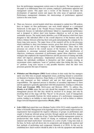how the performance management system came to the practice. The main purpose of
this paper is to differentiate these two systems, employee’s performance appraisal and
management system. This paper uses a review of the literature to evaluate the
development of appraisal system and argues the critic areas of appraisal system.
Performance management eliminates the shortcomings of performance appraisal
system to the some extent.
 There are, however, several models which have attempted to explain how HR policies
have an impact on firm performance, one such model adopted as a conceptual
framework in this paper is the “People Process Framework” (Gratton 1996). This
framework focuses on individual performance linked to organizational performance
and is designed to deliver short term business objectives as well as long term
sustainable success. The model clearly identifies a set of HR practices which have been
designed to link individual effort to the overall objectives of the business and also
strikes a balance between achieving short term goals and preparing the company for its
future long term success. The major focus of the research will be on the processes
which contribute to short term business success, given their direct relevance to PMS
and the crucial role of line managers in their implementation. These short term
processes are critical to the overall success of the business as they provide the
foundations to encourage sustained performance through clear identification of
objectives, continuous assessment of performance against those objectives, reward
strategies that emphasize the required behaviors and the provision of training and skills
which will improve performance. Implemented correctly, these processes should
enhance the individuals confidence in themselves and their company creating an
environment where employees “want to” perform rather than feeling like they “have
to” perform. Long term success is only possible therefore when the short term
processes generate this type of response.
 Whittaker and Marchington (2003) found evidence in their study that line managers
spent very little time on people management issues, preferring instead to concentrate
on financial or business objectives. Hope Hailey et al (2005) report that line managers
are only measured on their technical role and not their people management
responsibilities. The appraisal process is therefore of secondary importance to them
and the appraisal is generally approached with little preparation, training or enthusiasm
(Cook and Crossman 2004, Holt-Larsen and Brewster 2003). To address this,
Hendry et al (2000) argue that not only should line managers own the performance
management process but that they should be involved in its design, and only by
involving them at this stage will they “buy-in” to the process. Lack of management
“buy-in” can potentially frustrate the whole purpose of a performance management
system, leading to an inability to meet short-term goals as well as failure to address
longer term developmental opportunities (Weeks, 2005).
 Lohr (1981) had stated that even Abraham Taylor (1856-1915) widely regarded as the
father of Scientific Management in his legendary thesis on performance improvement in
organizations had recognized the negative influences of groups on performance and
sought to break-up informal group activities through spatial and work-flow designs
and individual piece rate systems of pay. Taylor had based his management system on
production-line time studies. Instead of relying on traditional work methods, he
analyzed and timed steelworkers’ movements on a series of jobs. Using time study as
his base, he broke each job down into its components and designed the quickest and
best methods of performing each component (Idemobi et al 2010). In this way he
established how much workers should be able to do with the equipment and materials
 