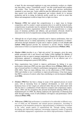 at hand. He also encouraged employers to pay more productive workers at a higher
rate than others, using a “scientifically correct” rate that would benefit both company
and worker. Thus, workers were urged to surpass their previous performance
standards to earn more pay. Taylor called his plan the differential rate system. Rather
than quarrel over profits, both management and workers should try to increase
production and by so doing, he believed, profits would rise to such an extent that
labour and management would no longer have to fight over them.
 Timmons (1992) had opined that competitiveness is a major issue in foreign
competition, and if a country’s export promotion drive is to yield the desired results,
competitiveness in particular must be optimized. He further posited that the declining
productivity in business organizations which leads to un-competitiveness is a major
cause of monetary problems and inflation, and governments obviously should be
interested in the level of competitiveness arising from productivity improvement.
 Although the use of goal setting is primarily used to improve performance, there are
other benefits such as: to clarify expectations, to improve job satisfaction, to enhance
self-esteem through attainment of goals and to improve quality of work (Locke and
Latham 1984).Appraisal provides the mechanism to provide effective feedback on
achievement of which is an important factor in improving performance (Williams 2002).
 Fletcher (2004) describes it as a “high risk activity” for managers, given the many
pitfalls associated with it and Newton and Findlay (1996) highlight the fallibility of
appraisals as they are open to manager manipulation. Despite the criticisms, the use of
performance appraisal is widespread and perceived to be an effective part of a
performance management system (CIPD 2005a).
 Many organizations have looked to improve performance by linking it to pay;
performance related pay (PRP) can take many different forms (Williams 2002) and the
type of reward and how it is linked to performance management varies by organization
(IDS 2003). There are many differing views on the effectiveness of PRP (Williams
2002) and whether or not it contributes to improved performance. It has been argued
that PRP is a process of control, rather than contributing to real development (Hendry
et al 2000).
 (Gratton 1996)There has been a change in scope of the appraisal process in recent
years, with an increasing focus on employee development, as more and more
businesses focus on how targets are achieved rather than just the achievement itself.
This has led to a combination of both objectives (outputs) and competencies (inputs,
Taylor, 2005) and the recognition that personal development planning (PDPs) are a
fundamental part of a PMS. By offering employees the opportunity of enhancing their
skills through training, levels of self-confidence will improve and performance will be
enhanced (White 1999).
 Willcoxson, (2000) High performance is considered to be achievable in different ways,
two of which are the humanistic and rational process perspectives. According to
proponents of the humanistic perspective, high performance is attributed to investment
in the ‘softer’ people aspects of organizational life. Through valuing, trusting,
developing and empowering employees, encouraging cooperative modes of operating
and stakeholder engagement, organizations can achieve high performance. Emphasis is
 