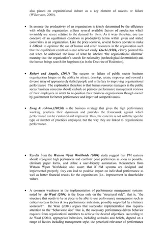 also placed on organizational culture as a key element of success or failure
(Willcoxson, 2000).
 In essence the productivity of an organization is jointly determined by the efficiency
with which the organization utilizes several available factors of production which
invariably are scarce relative to the demand for them. As it were therefore, one can
conceive of an equilibrium condition in productivity terms within given and stated
constraints in an organization. Like the price scenario, several factors operate to make
it difficult to optimize the use of human and other resources in the organization such
that the equilibrium condition is not achieved easily. Ouchi (1981) clearly pointed this
out when he addressed the issue of what he labelled “the organizational dilemma”
meaning that the organization’s search for rationality (technological determinism) and
the human beings search for happiness (as in the Doctrine of Hedonism).
 Robert and Angelo, (2001) The success or failure of public sector business
organizations hinges on the ability to attract, develop, retain, empower and reward a
diverse array of appropriately skilled people and is the key to improving organizational
performance The explanation therefore is that human resource managers in the public
sector business concerns should embark on periodic performance management reviews
of their employees in order to re-position their business organizations though owned
by government for better performance and improved competitiveness.
 Sung & Ashton,(2005)It is the business strategy that gives the high performance
working practices their dynamism and provides the framework against which
performance can be evaluated and improved. Thus, the concern is not with the specific
type or number of practices employed, but the way they are linked to organizational
performance.
 Results from the Watson Wyatt Worldwide (2004) study suggest that PM systems
should recognize high performers and confront poor performers as soon as possible,
eliminate paper forms, and utilize a user-friendly automation. Researchers from
Watson Wyatt Worldwide also assert that if PM systems are designed and
implemented properly, they can lead to positive impact on individual performance as
well as better financial results for the organization (i.e., improvement in shareholder
value).
 A common weakness in the implementation of performance management systems
noted by de Waal (2004) is the focus only on the “structural side”, that is, “the
structure that needs to be in place to be able to use performance management such as
critical success factors & key performance indicators, possibly supported by a balance
scorecard”. De Waal (2004) argues that successful implementation also requires
attention to the “behavioral side” that is, the necessary performance-driven behavior
required from organizational members to achieve the desired objectives. According to
de Waal (2004), appropriate behaviors, including attitudes and beliefs, depend on a
range of factors including management style, the perceived relevance of performance
 