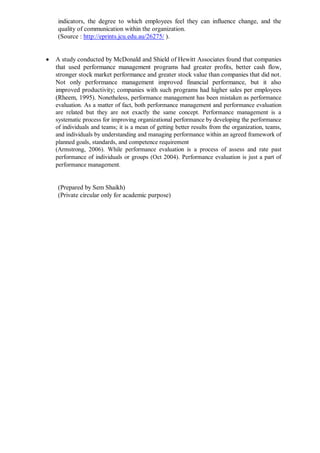 indicators, the degree to which employees feel they can influence change, and the
quality of communication within the organization.
(Source : http://eprints.jcu.edu.au/26275/ ).
 A study conducted by McDonald and Shield of Hewitt Associates found that companies
that used performance management programs had greater profits, better cash flow,
stronger stock market performance and greater stock value than companies that did not.
Not only performance management improved financial performance, but it also
improved productivity; companies with such programs had higher sales per employees
(Rheem, 1995). Nonetheless, performance management has been mistaken as performance
evaluation. As a matter of fact, both performance management and performance evaluation
are related but they are not exactly the same concept. Performance management is a
systematic process for improving organizational performance by developing the performance
of individuals and teams; it is a mean of getting better results from the organization, teams,
and individuals by understanding and managing performance within an agreed framework of
planned goals, standards, and competence requirement
(Armstrong, 2006). While performance evaluation is a process of assess and rate past
performance of individuals or groups (Oct 2004). Performance evaluation is just a part of
performance management.
(Prepared by Sem Shaikh)
(Private circular only for academic purpose)
 