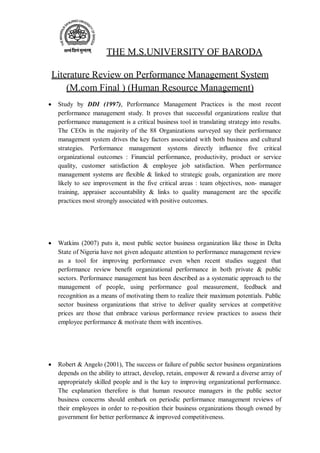 THE M.S.UNIVERSITY OF BARODA
Literature Review on Performance Management System
(M.com Final ) (Human Resource Management)
 Study by DDI (1997), Performance Management Practices is the most recent
performance management study. It proves that successful organizations realize that
performance management is a critical business tool in translating strategy into results.
The CEOs in the majority of the 88 Organizations surveyed say their performance
management system drives the key factors associated with both business and cultural
strategies. Performance management systems directly influence five critical
organizational outcomes : Financial performance, productivity, product or service
quality, customer satisfaction & employee job satisfaction. When performance
management systems are flexible & linked to strategic goals, organization are more
likely to see improvement in the five critical areas : team objectives, non- manager
training, appraiser accountability & links to quality management are the specific
practices most strongly associated with positive outcomes.
 Watkins (2007) puts it, most public sector business organization like those in Delta
State of Nigeria have not given adequate attention to performance management review
as a tool for improving performance even when recent studies suggest that
performance review benefit organizational performance in both private & public
sectors. Performance management has been described as a systematic approach to the
management of people, using performance goal measurement, feedback and
recognition as a means of motivating them to realize their maximum potentials. Public
sector business organizations that strive to deliver quality services at competitive
prices are those that embrace various performance review practices to assess their
employee performance & motivate them with incentives.
 Robert & Angelo (2001), The success or failure of public sector business organizations
depends on the ability to attract, develop, retain, empower & reward a diverse array of
appropriately skilled people and is the key to improving organizational performance.
The explanation therefore is that human resource managers in the public sector
business concerns should embark on periodic performance management reviews of
their employees in order to re-position their business organizations though owned by
government for better performance & improved competitiveness.
 
