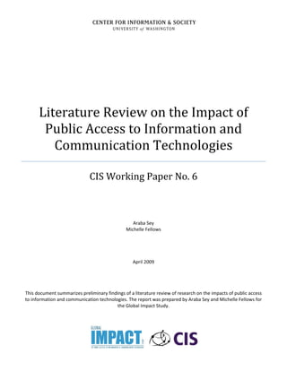 Literature Review on the Impact of 
Public Access to Information and 
Communication Technologies 
CIS Working Paper No. 6 
Araba Sey 
Michelle Fellows 
April 2009 
This document summarizes preliminary findings of a literature review of research on the impacts of public access 
to information and communication technologies. The report was prepared by Araba Sey and Michelle Fellows for 
the Global Impact Study. 
 
