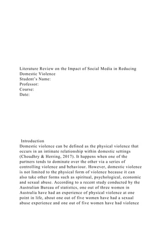 Literature Review on the Impact of Social Media in Reducing
Domestic Violence
Student’s Name:
Professor:
Course:
Date:
Introduction
Domestic violence can be defined as the physical violence that
occurs in an intimate relationship within domestic settings
(Choudhry & Herring, 2017). It happens when one of the
partners tends to dominate over the other via a series of
controlling violence and behaviour. However, domestic violence
is not limited to the physical form of violence because it can
also take other forms such as spiritual, psychological, economic
and sexual abuse. According to a recent study conducted by the
Australian Bureau of statistics, one out of three women in
Australia have had an experience of physical violence at one
point in life, about one out of five women have had a sexual
abuse experience and one out of five women have had violence
 
