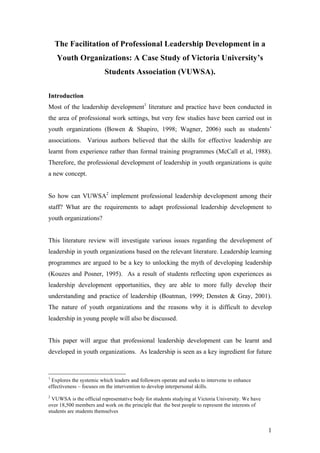 The Facilitation of Professional Leadership Development in a
    Youth Organizations: A Case Study of Victoria University’s
                         Students Association (VUWSA).

Introduction
Most of the leadership development1 literature and practice have been conducted in
the area of professional work settings, but very few studies have been carried out in
youth organizations (Bowen & Shapiro, 1998; Wagner, 2006) such as students’
associations. Various authors believed that the skills for effective leadership are
learnt from experience rather than formal training programmes (McCall et al, 1988).
Therefore, the professional development of leadership in youth organizations is quite
a new concept.


So how can VUWSA2 implement professional leadership development among their
staff? What are the requirements to adapt professional leadership development to
youth organizations?


This literature review will investigate various issues regarding the development of
leadership in youth organizations based on the relevant literature. Leadership learning
programmes are argued to be a key to unlocking the myth of developing leadership
(Kouzes and Posner, 1995). As a result of students reflecting upon experiences as
leadership development opportunities, they are able to more fully develop their
understanding and practice of leadership (Boatman, 1999; Densten & Gray, 2001).
The nature of youth organizations and the reasons why it is difficult to develop
leadership in young people will also be discussed.


This paper will argue that professional leadership development can be learnt and
developed in youth organizations. As leadership is seen as a key ingredient for future


1
 Explores the systemic which leaders and followers operate and seeks to intervene to enhance
effectiveness – focuses on the intervention to develop interpersonal skills.
2
  VUWSA is the official representative body for students studying at Victoria University. We have
over 18,500 members and work on the principle that the best people to represent the interests of
students are students themselves


                                                                                                    1
 