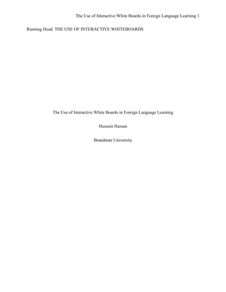 The Use of Interactive White Boards in Foreign Language Learning 1


Running Head: THE USE OF INTERACTIVE WHITEBOARDS




          The Use of Interactive White Boards in Foreign Language Learning


                                  Hussein Hassan


                               Brandman University
 