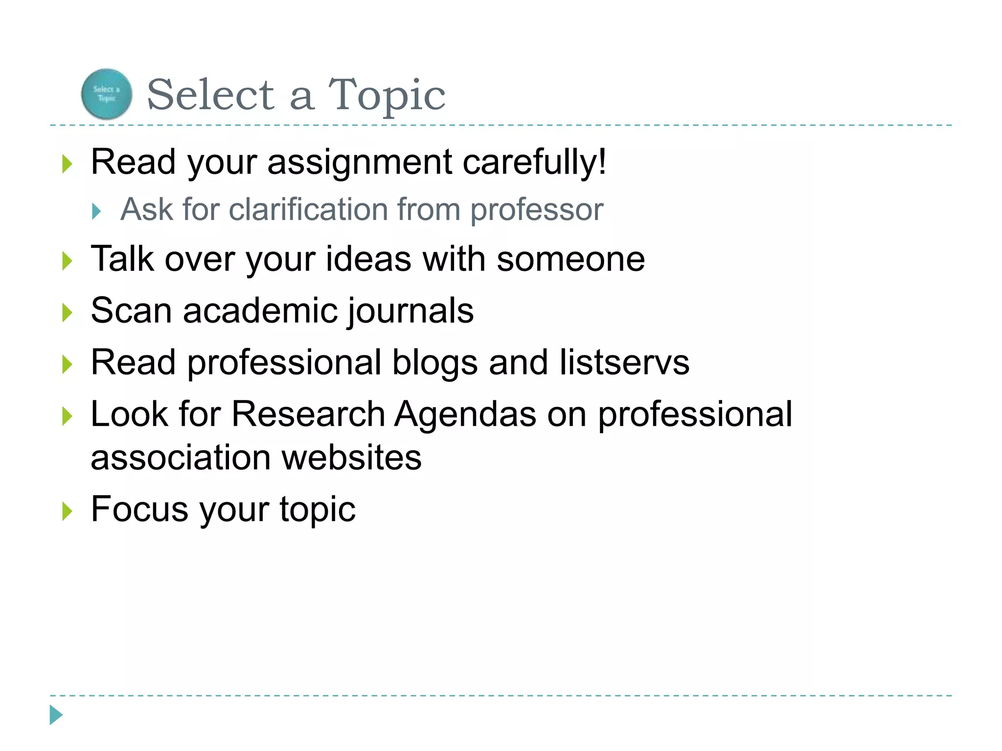       Select a TopicRead your assignment carefully!Ask for clarification from professor Talk over your ideas with someoneScan academic journalsRead professional blogs and listservsLook for Research Agendas on professional association websitesFocus your topic