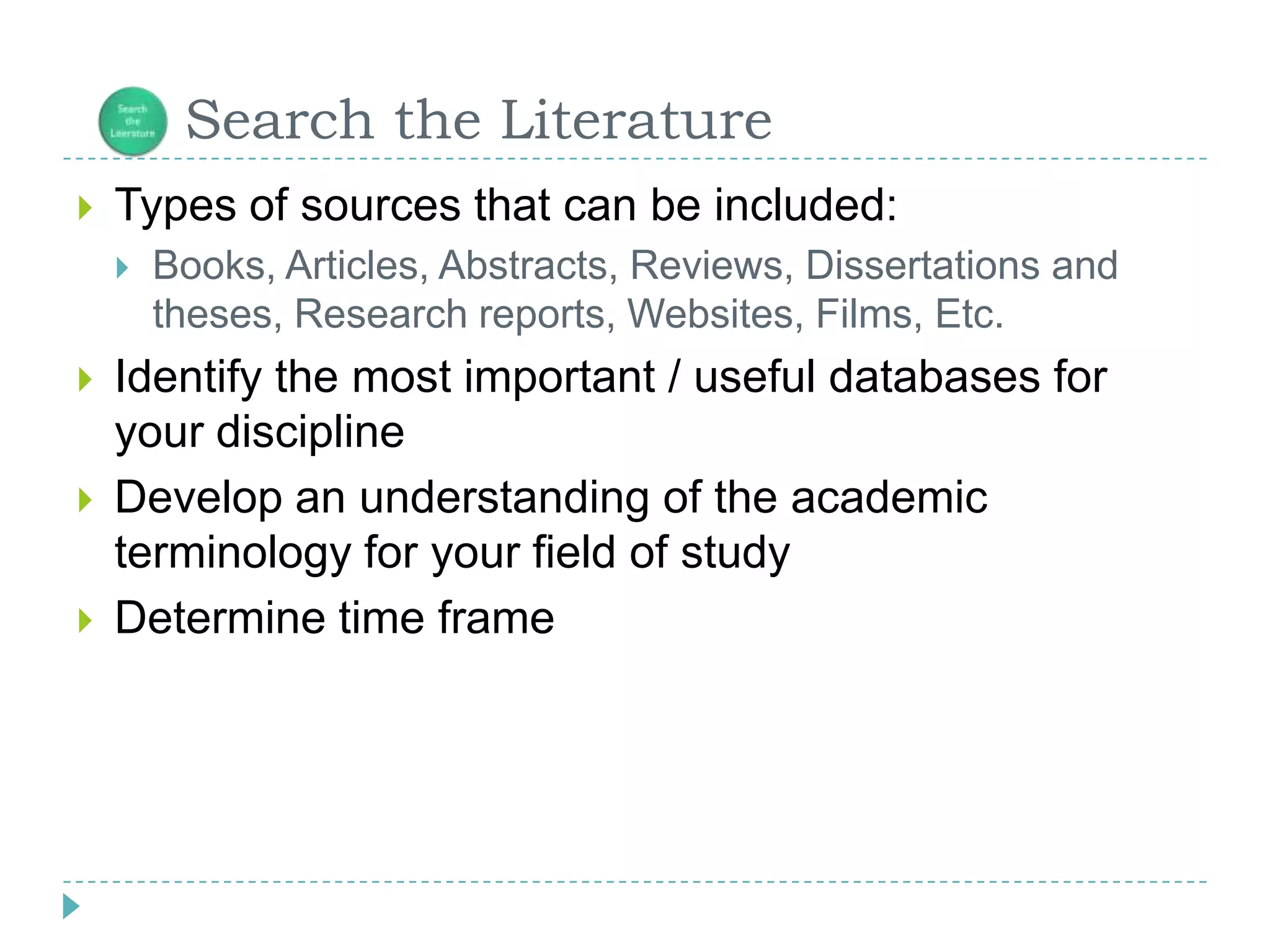       Search the LiteratureTypes of sources that can be included:Books, Articles, Abstracts, Reviews, Dissertations and theses, Research reports, Websites, Films, Etc.Identify the most important / useful databases for your disciplineDevelop an understanding of the academic terminology for your field of studyDetermine time frame
