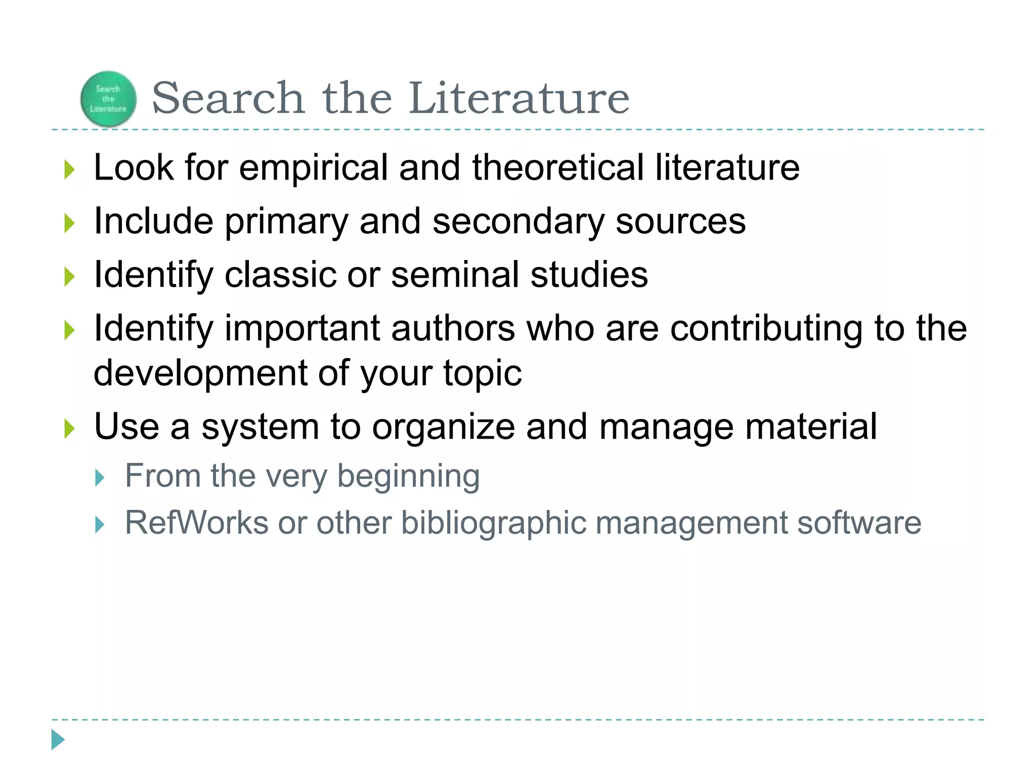 Look for empirical and theoretical literatureInclude primary and secondary sourcesIdentify classic or seminal studies Identify important authors who are contributing to the development of your topicUse a system to organize and manage materialFrom the very beginningRefWorks or other bibliographic management software      Search the Literature