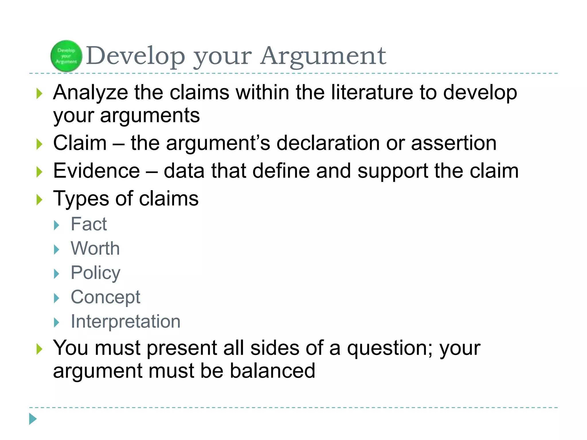       Develop your ArgumentAnalyze the claims within the literature to develop your argumentsClaim – the argument’s declaration or assertionEvidence – data that define and support the claimTypes of claimsFact WorthPolicyConceptInterpretationYou must present all sides of a question; your argument must be balanced  