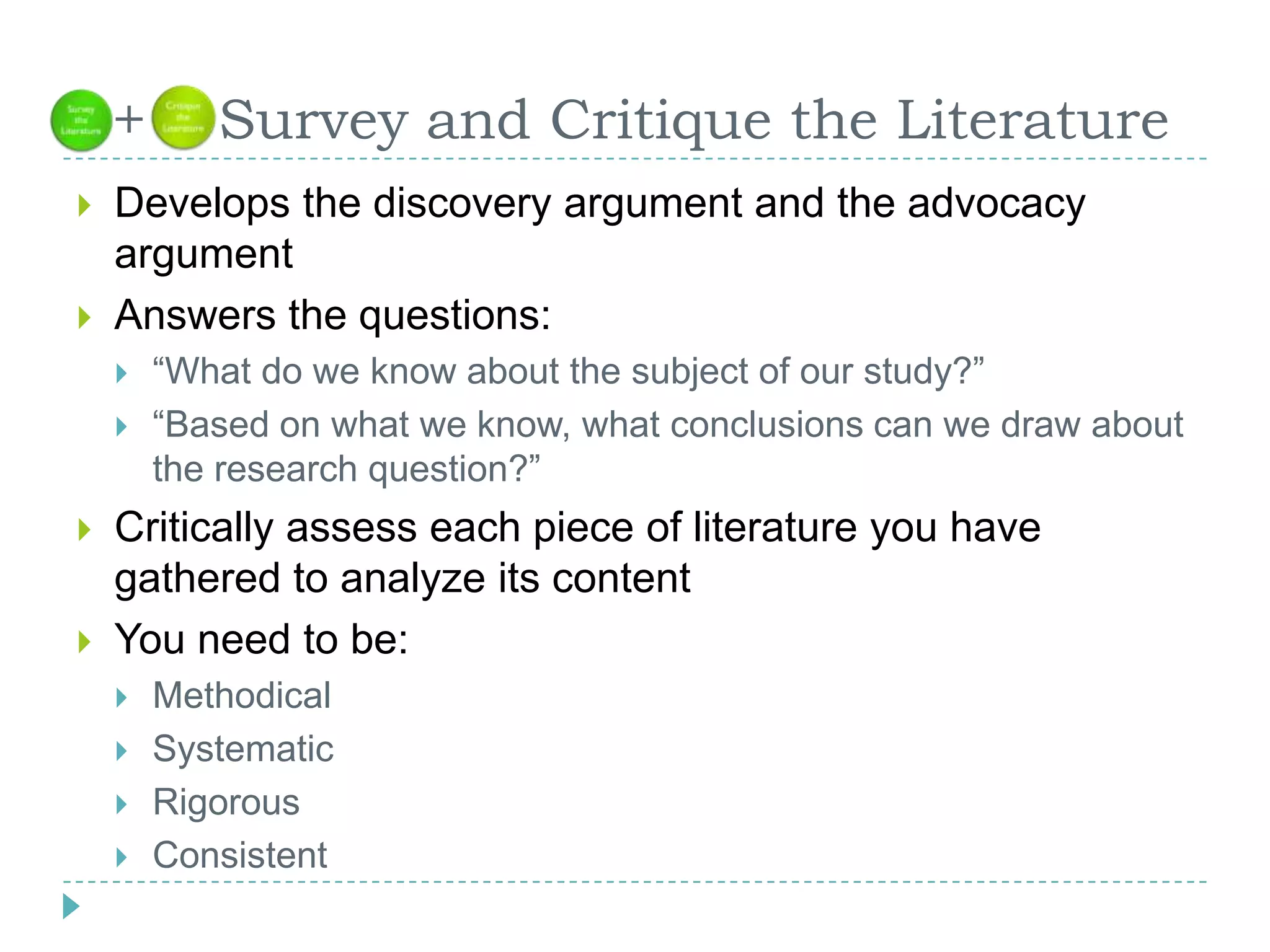  +    Survey and Critique the LiteratureDevelops the discovery argument and the advocacy argumentAnswers the questions: “What do we know about the subject of our study?”“Based on what we know, what conclusions can we draw about the research question?”Critically assess each piece of literature you have gathered to analyze its contentYou need to be:MethodicalSystematicRigorousConsistent