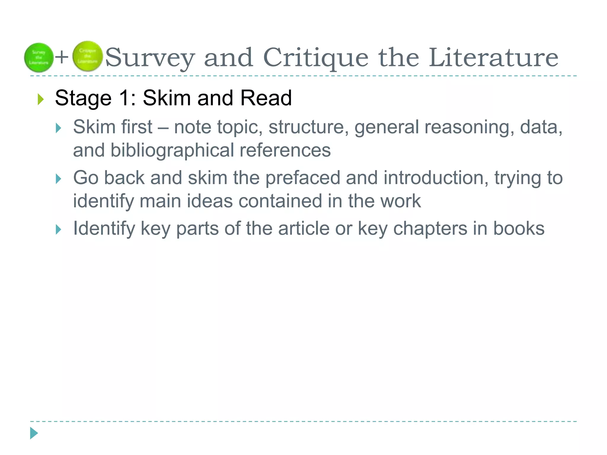   +    Survey and Critique the LiteratureStage 1: Skim and ReadSkim first – note topic, structure, general reasoning, data, and bibliographical referencesGo back and skim the prefaced and introduction, trying to identify main ideas contained in the workIdentify key parts of the article or key chapters in books