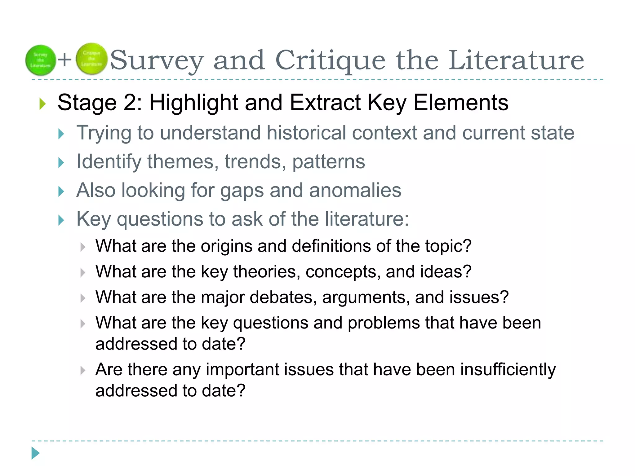   +    Survey and Critique the LiteratureStage 2: Highlight and Extract Key ElementsTrying to understand historical context and current stateIdentify themes, trends, patternsAlso looking for gaps and anomaliesKey questions to ask of the literature:What are the origins and definitions of the topic?What are the key theories, concepts, and ideas?What are the major debates, arguments, and issues?What are the key questions and problems that have been addressed to date?Are there any important issues that have been insufficiently addressed to date?