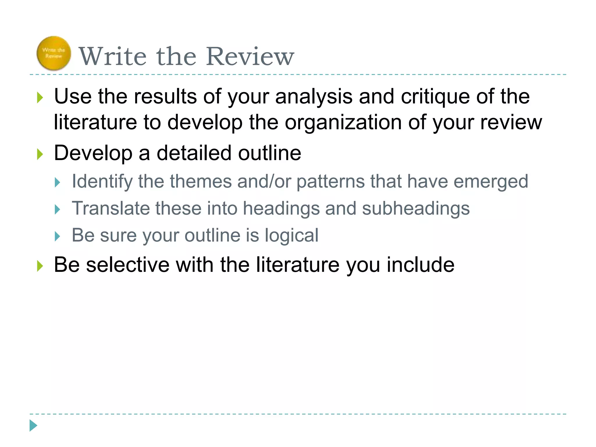      Write the ReviewUse the results of your analysis and critique of the literature to develop the organization of your reviewDevelop a detailed outlineIdentify the themes and/or patterns that have emerged Translate these into headings and subheadingsBe sure your outline is logicalBe selective with the literature you include