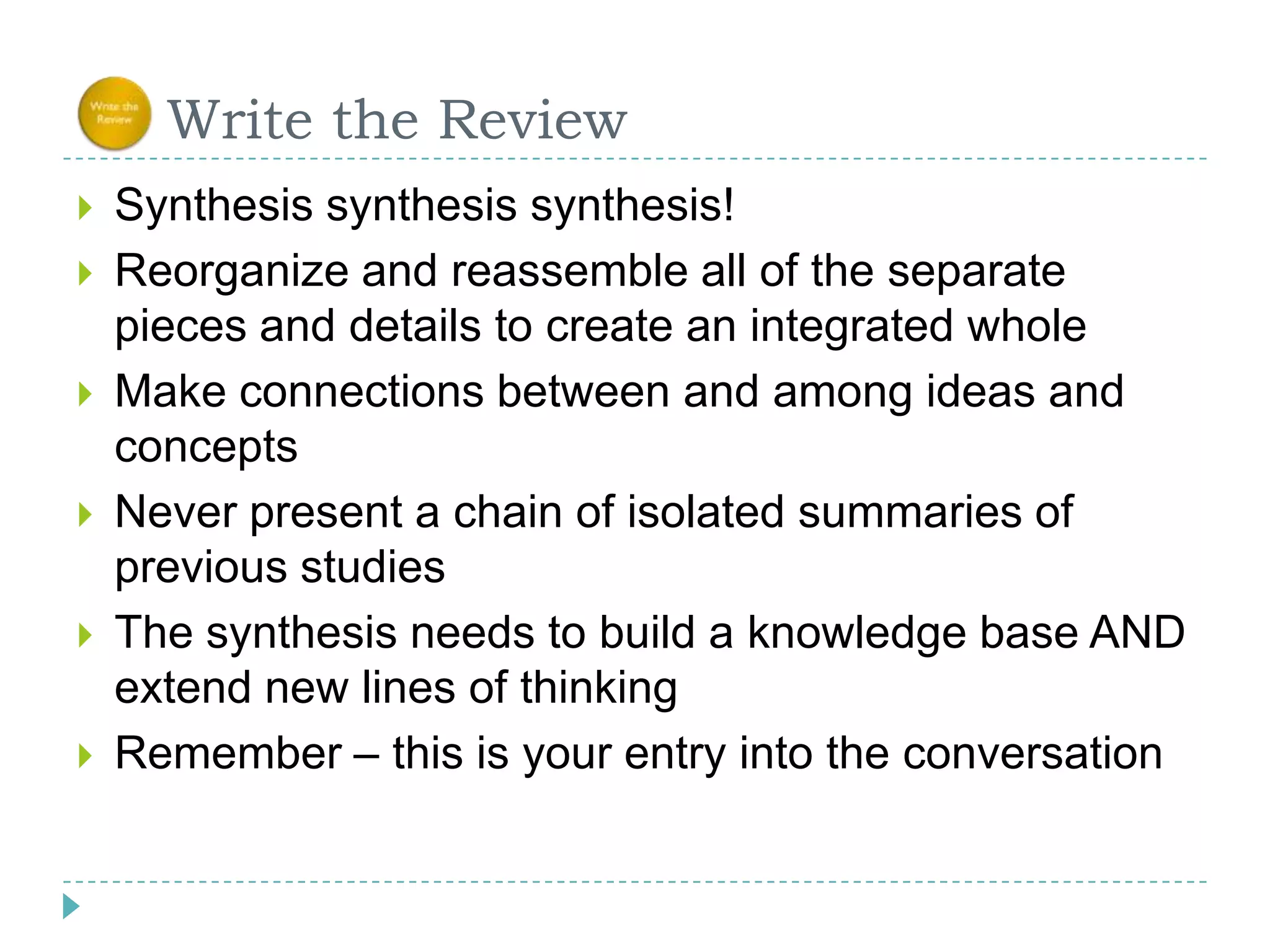      Write the ReviewSynthesis synthesissynthesis!Reorganize and reassemble all of the separate pieces and details to create an integrated wholeMake connections between and among ideas and conceptsNever present a chain of isolated summaries of previous studiesThe synthesis needs to build a knowledge base AND extend new lines of thinkingRemember – this is your entry into the conversation