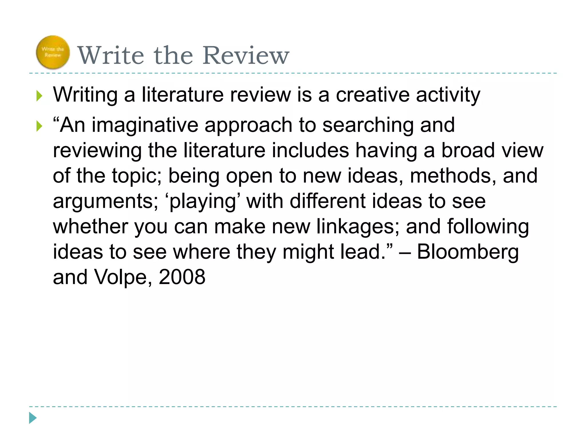      Write the ReviewWriting a literature review is a creative activity“An imaginative approach to searching and reviewing the literature includes having a broad view of the topic; being open to new ideas, methods, and arguments; ‘playing’ with different ideas to see whether you can make new linkages; and following ideas to see where they might lead.” – Bloomberg and Volpe, 2008